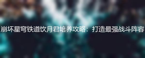 崩坏星穹铁道饮月君培养攻略：打造最强战斗阵容