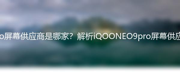 iQOONeo9pro屏幕供应商是哪家？解析iQOONEO9pro屏幕供应商及产品特点