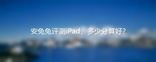 安兔兔评测iPad，多少分算好？