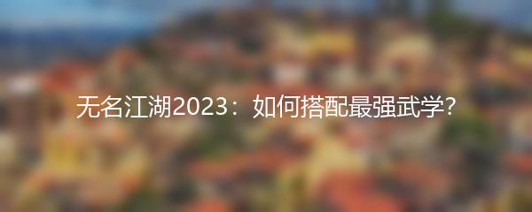 无名江湖2023：如何搭配最强武学？