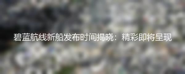 碧蓝航线新船发布时间揭晓：精彩即将呈现