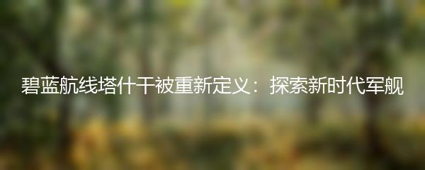 碧蓝航线塔什干被重新定义：探索新时代军舰