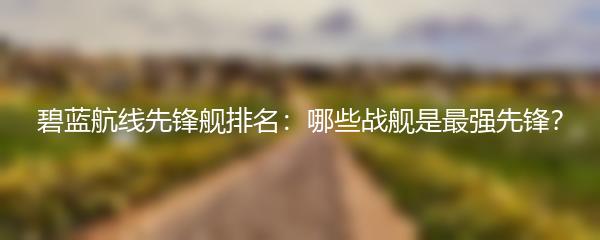 碧蓝航线先锋舰排名：哪些战舰是最强先锋？