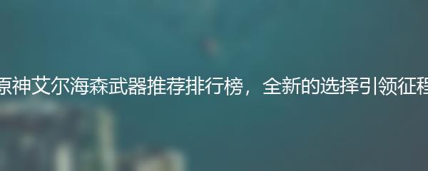 原神艾尔海森武器推荐排行榜，全新的选择引领征程