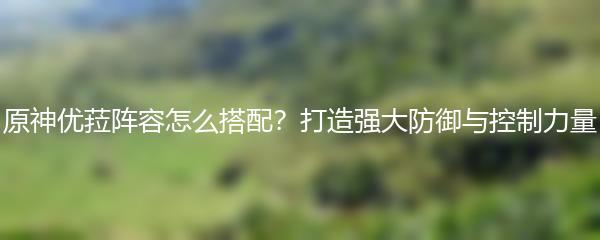 原神优菈阵容怎么搭配？打造强大防御与控制力量