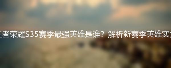 王者荣耀S35赛季最强英雄是谁？解析新赛季英雄实力