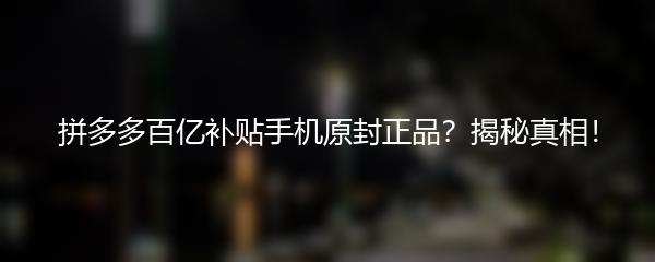 拼多多百亿补贴手机原封正品？揭秘真相！