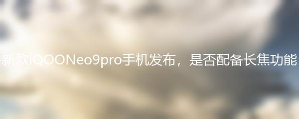 新款iQOONeo9pro手机发布，是否配备长焦功能