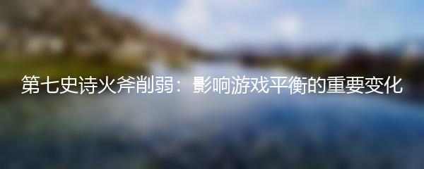 第七史诗火斧削弱：影响游戏平衡的重要变化