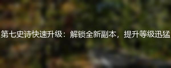 第七史诗快速升级：解锁全新副本，提升等级迅猛