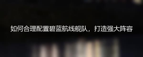 如何合理配置碧蓝航线舰队，打造强大阵容