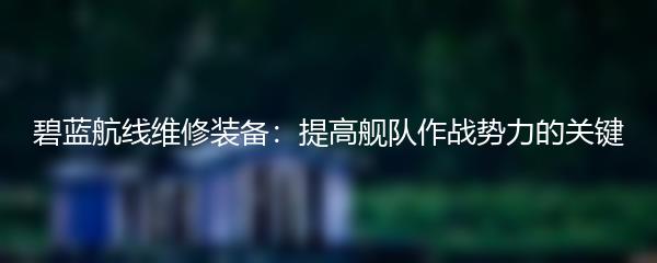 碧蓝航线维修装备：提高舰队作战势力的关键