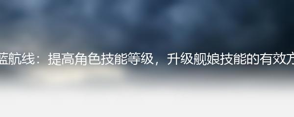 碧蓝航线：提高角色技能等级，升级舰娘技能的有效方法