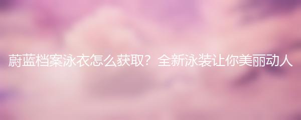 蔚蓝档案泳衣怎么获取？全新泳装让你美丽动人