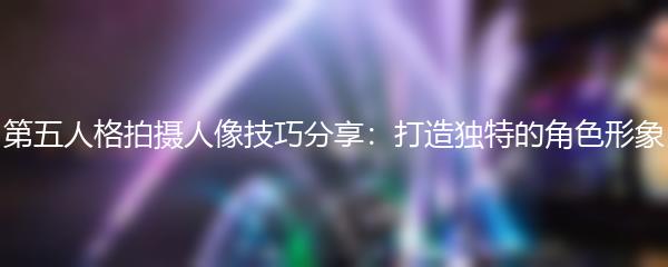 第五人格拍摄人像技巧分享：打造独特的角色形象