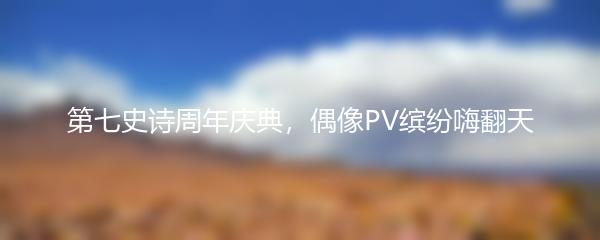 第七史诗周年庆典，偶像PV缤纷嗨翻天