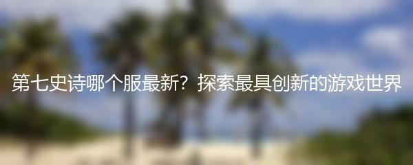 第七史诗哪个服最新？探索最具创新的游戏世界