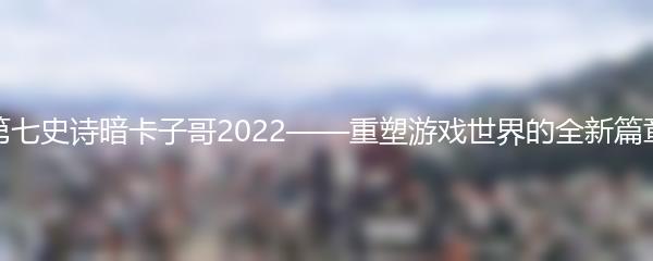 第七史诗暗卡子哥2022——重塑游戏世界的全新篇章