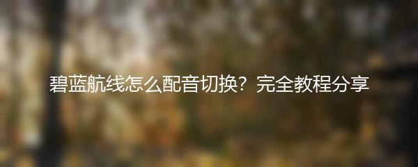 碧蓝航线怎么配音切换？完全教程分享