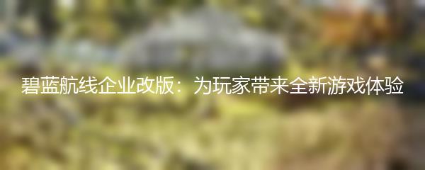 碧蓝航线企业改版：为玩家带来全新游戏体验