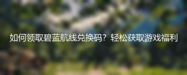 如何领取碧蓝航线兑换码？轻松获取游戏福利