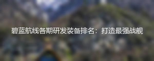 碧蓝航线各期研发装备排名：打造最强战舰