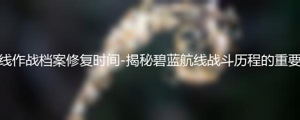 碧蓝航线作战档案修复时间-揭秘碧蓝航线战斗历程的重要时间点