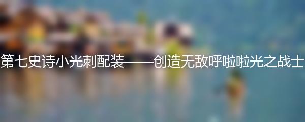 第七史诗小光刺配装——创造无敌呼啦啦光之战士