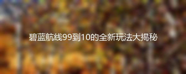 碧蓝航线99到10的全新玩法大揭秘