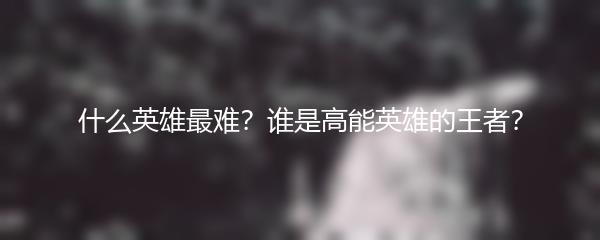 什么英雄最难？谁是高能英雄的王者？