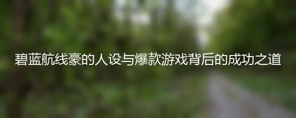 碧蓝航线豪的人设与爆款游戏背后的成功之道