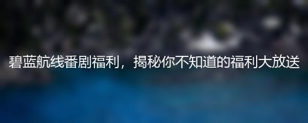 碧蓝航线番剧福利，揭秘你不知道的福利大放送