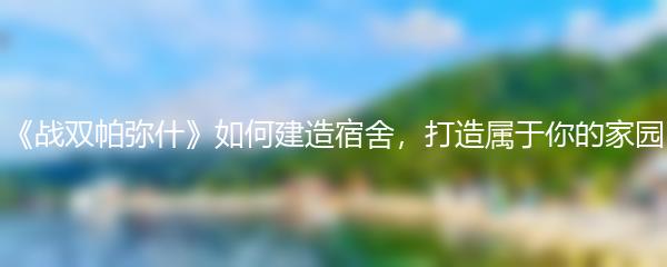 《战双帕弥什》如何建造宿舍，打造属于你的家园