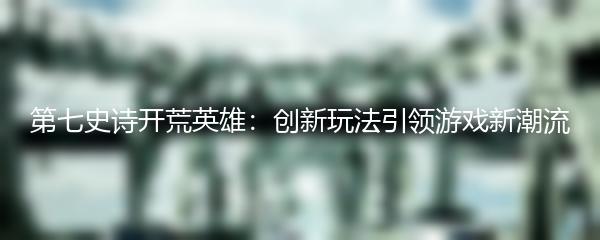 第七史诗开荒英雄：创新玩法引领游戏新潮流