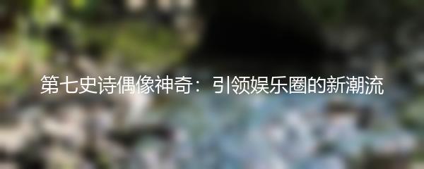 第七史诗偶像神奇：引领娱乐圈的新潮流