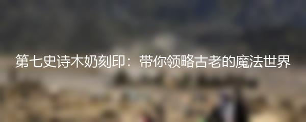 第七史诗木奶刻印：带你领略古老的魔法世界