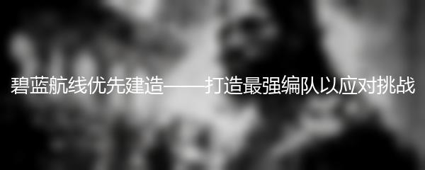 碧蓝航线优先建造——打造最强编队以应对挑战