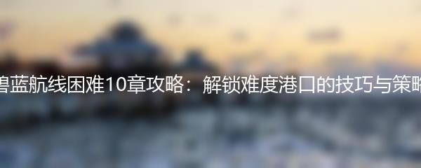 碧蓝航线困难10章攻略：解锁难度港口的技巧与策略