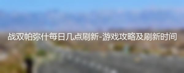 战双帕弥什每日几点刷新-游戏攻略及刷新时间