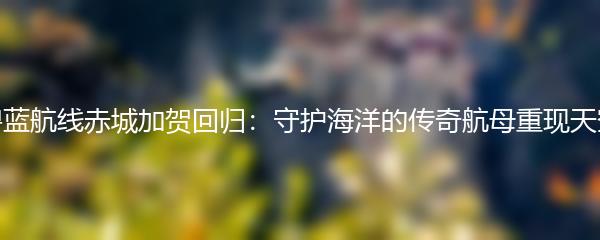 碧蓝航线赤城加贺回归：守护海洋的传奇航母重现天空