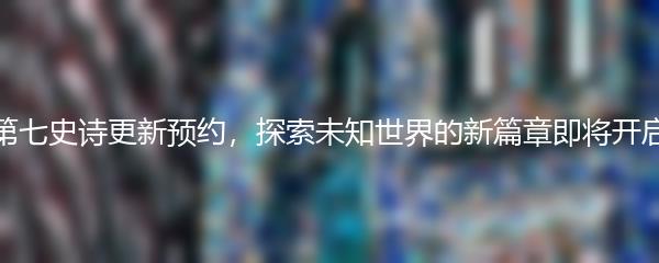 第七史诗更新预约，探索未知世界的新篇章即将开启