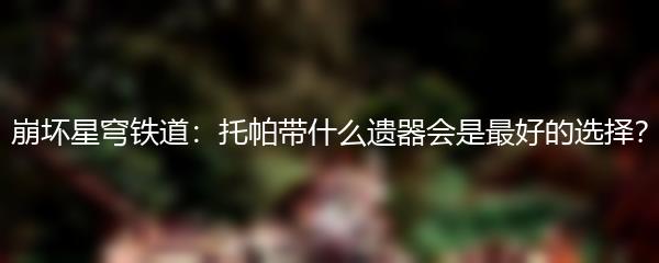 崩坏星穹铁道：托帕带什么遗器会是最好的选择？