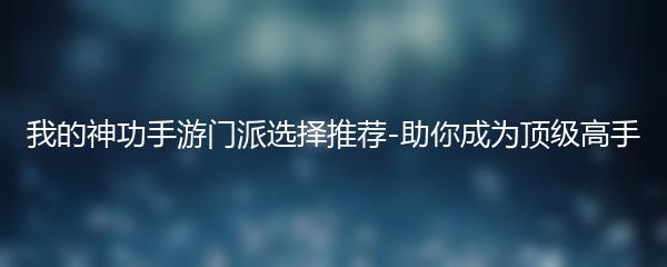 我的神功手游门派选择推荐-助你成为顶级高手