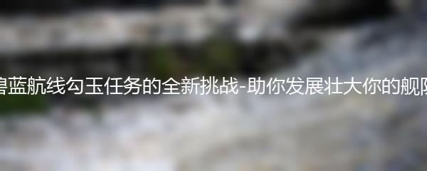 碧蓝航线勾玉任务的全新挑战-助你发展壮大你的舰队