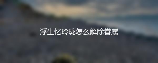 浮生忆玲珑怎么解除眷属