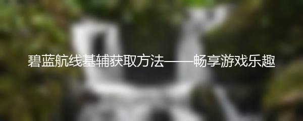 碧蓝航线基辅获取方法——畅享游戏乐趣