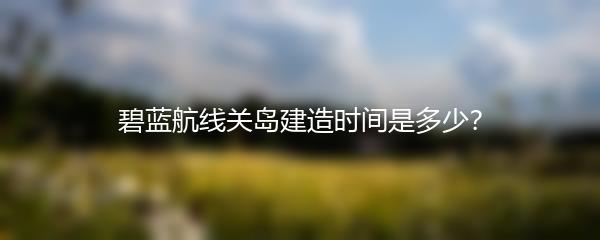 碧蓝航线关岛建造时间是多少？