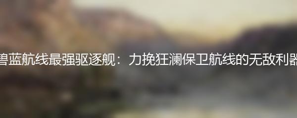 碧蓝航线最强驱逐舰：力挽狂澜保卫航线的无敌利器