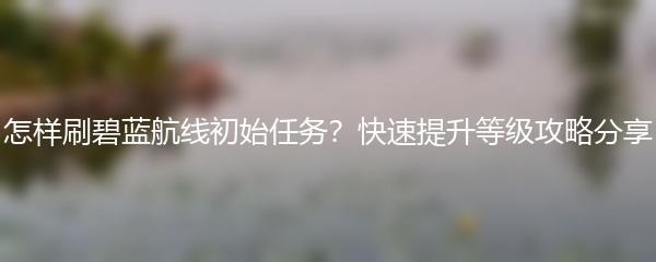 怎样刷碧蓝航线初始任务？快速提升等级攻略分享