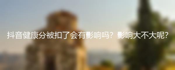 抖音健康分被扣了会有影响吗？影响大不大呢？